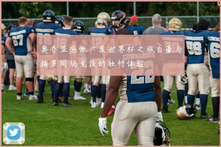 奥乔亚感慨六度世界杯之旅自豪与梅罗同场竞技的独特体验