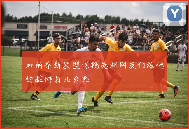 加纳乔新发型惊艳亮相网友们给他的脏辫打几分呢