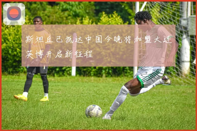 斯坦丘已抵达中国今晚将加盟大连英博开启新征程