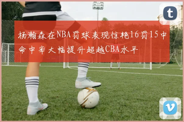杨瀚森在NBA罚球表现惊艳16罚15中命中率大幅提升超越CBA水平