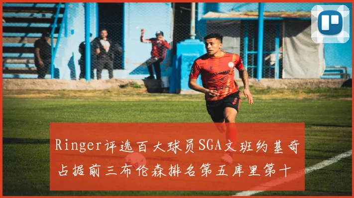 Ringer评选百大球员SGA文班约基奇占据前三布伦森排名第五库里第十杜兰特第十六詹姆斯第二十