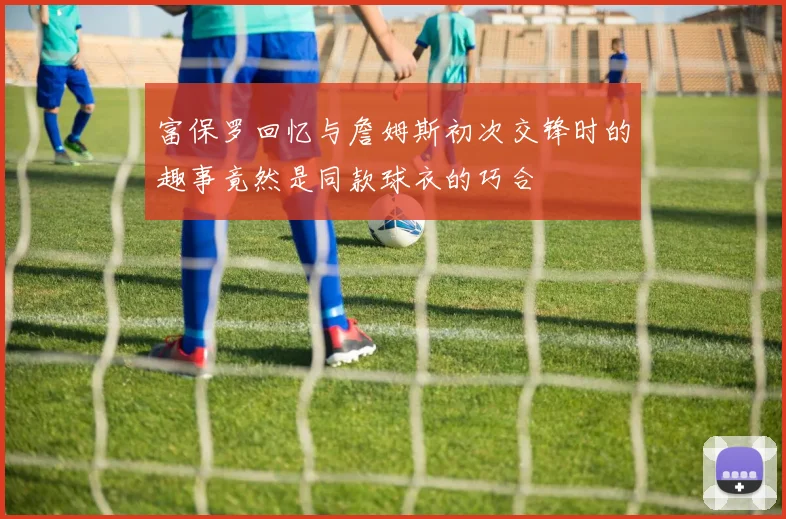 富保罗回忆与詹姆斯初次交锋时的趣事竟然是同款球衣的巧合