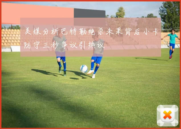 美媒分析巴特勒绝杀未果背后小卡防守三秒争议引热议