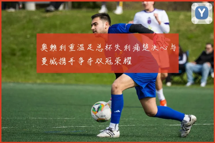 奥赖利重温足总杯失利痛楚决心与曼城携手争夺双冠荣耀