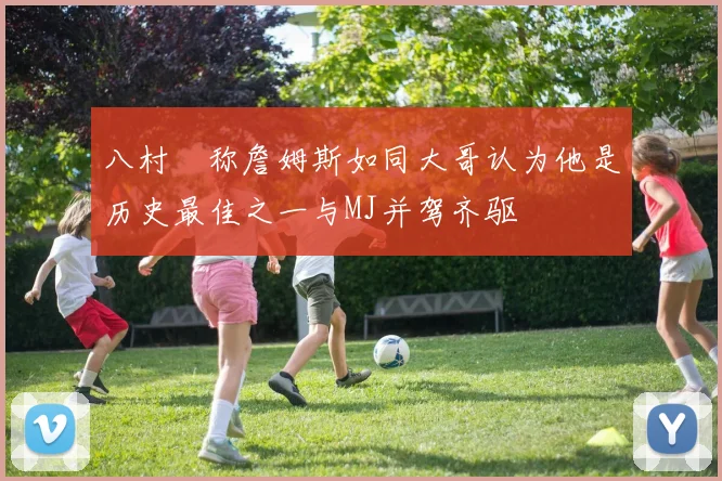 八村塁称詹姆斯如同大哥认为他是历史最佳之一与MJ并驾齐驱