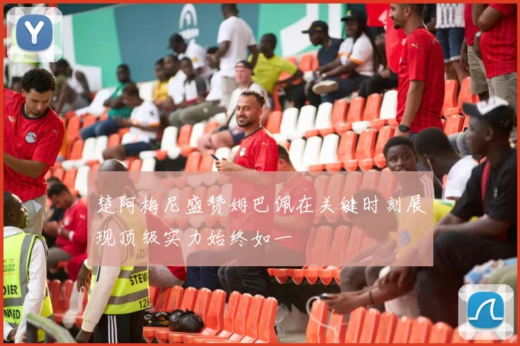 楚阿梅尼盛赞姆巴佩在关键时刻展现顶级实力始终如一