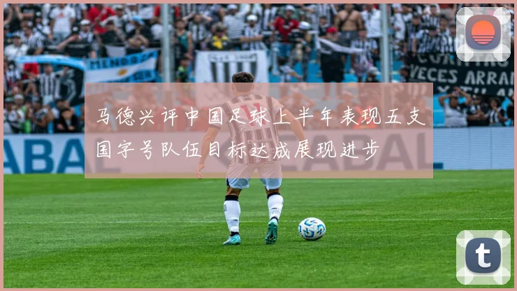 马德兴评中国足球上半年表现五支国字号队伍目标达成展现进步