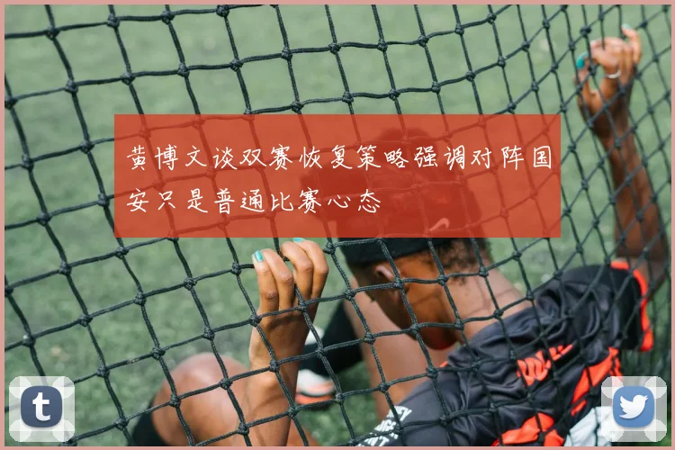 黄博文谈双赛恢复策略强调对阵国安只是普通比赛心态