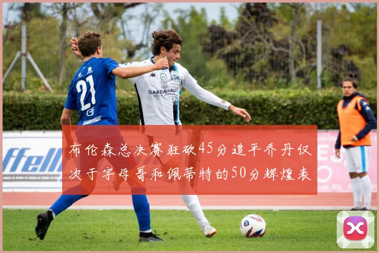 布伦森总决赛狂砍45分追平乔丹仅次于字母哥和佩蒂特的50分辉煌表现
