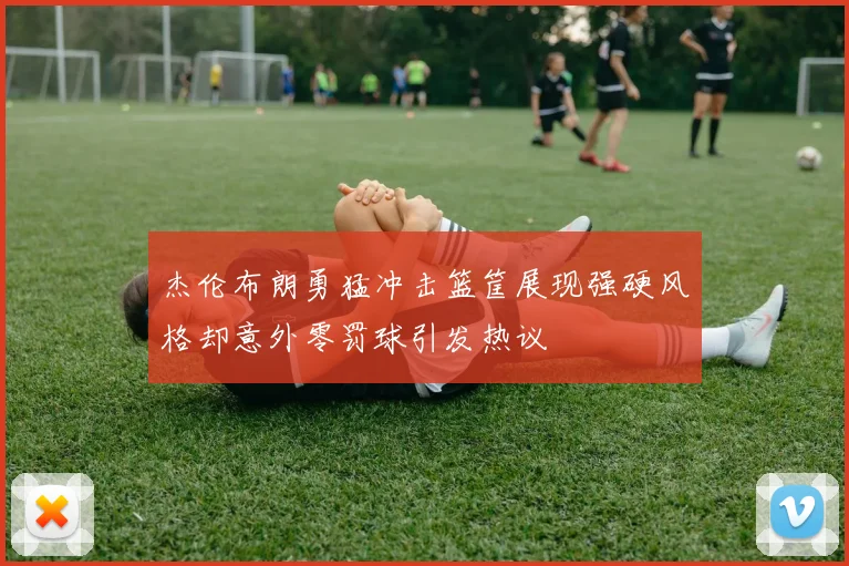 杰伦布朗勇猛冲击篮筐展现强硬风格却意外零罚球引发热议