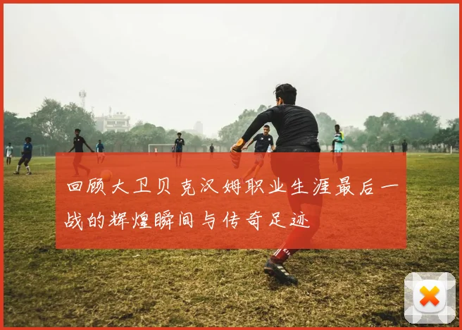 回顾大卫贝克汉姆职业生涯最后一战的辉煌瞬间与传奇足迹
