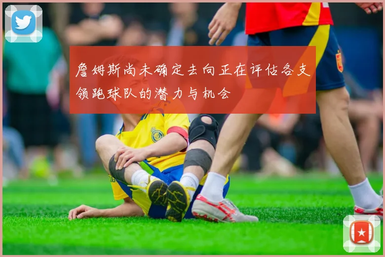 詹姆斯尚未确定去向正在评估各支领跑球队的潜力与机会