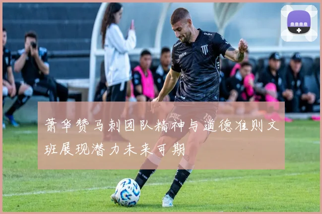 萧华赞马刺团队精神与道德准则文班展现潜力未来可期