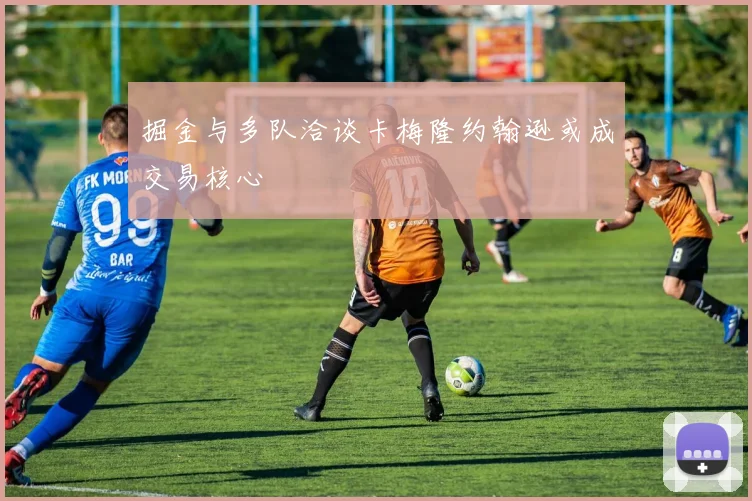 掘金与多队洽谈卡梅隆约翰逊或成交易核心