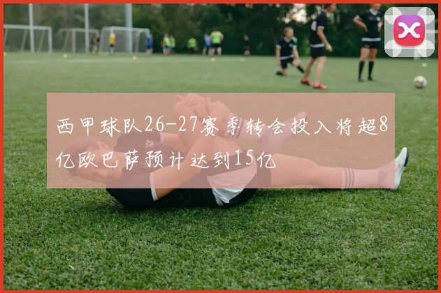 西甲球队26-27赛季转会投入将超8亿欧巴萨预计达到15亿