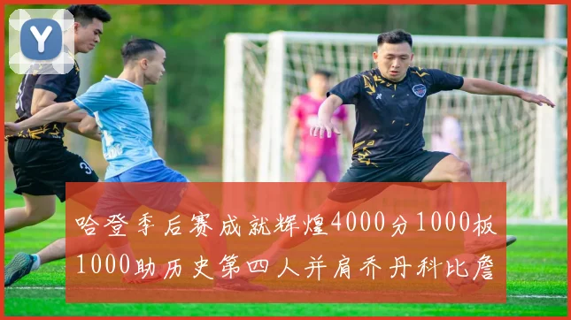 哈登季后赛成就辉煌4000分1000板1000助历史第四人并肩乔丹科比詹姆斯